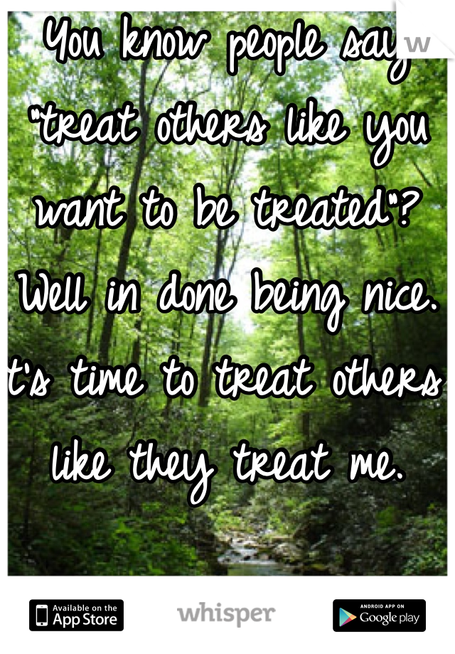 You know people say "treat others like you want to be treated"? Well in done being nice. It's time to treat others like they treat me. 