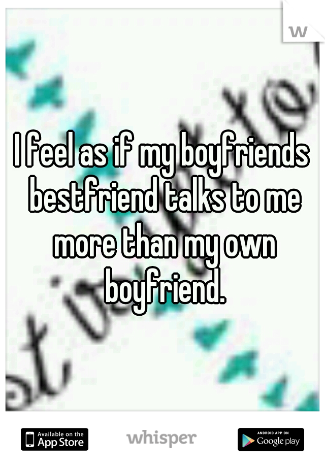 I feel as if my boyfriends bestfriend talks to me more than my own boyfriend.