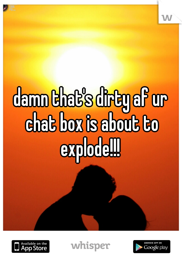 damn that's dirty af ur chat box is about to explode!!! 