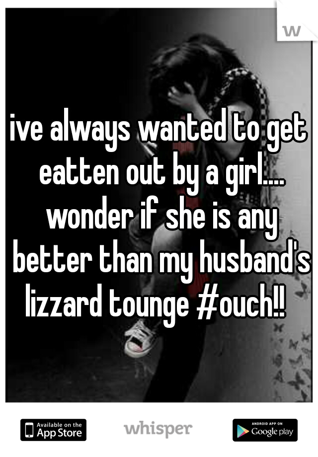 ive always wanted to get eatten out by a girl.... wonder if she is any better than my husband's lizzard tounge #ouch!!  
