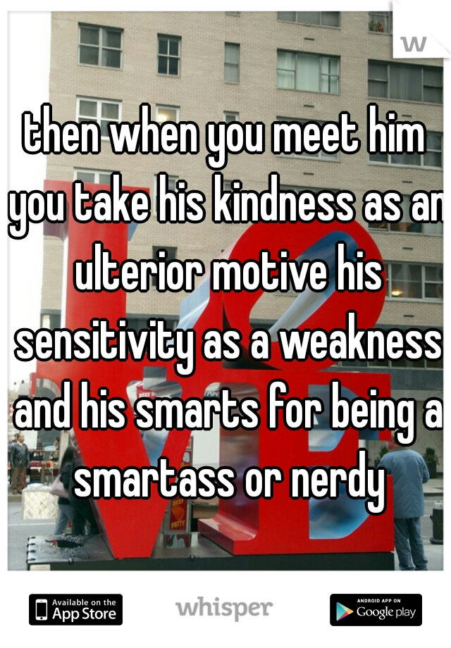 then when you meet him you take his kindness as an ulterior motive his sensitivity as a weakness and his smarts for being a smartass or nerdy