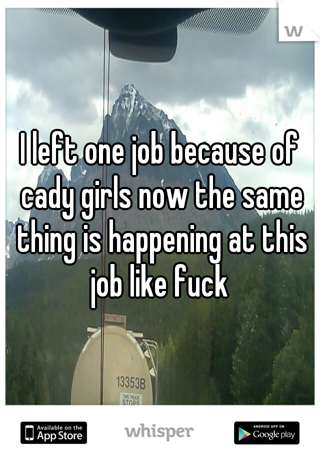 I left one job because of cady girls now the same thing is happening at this job like fuck 