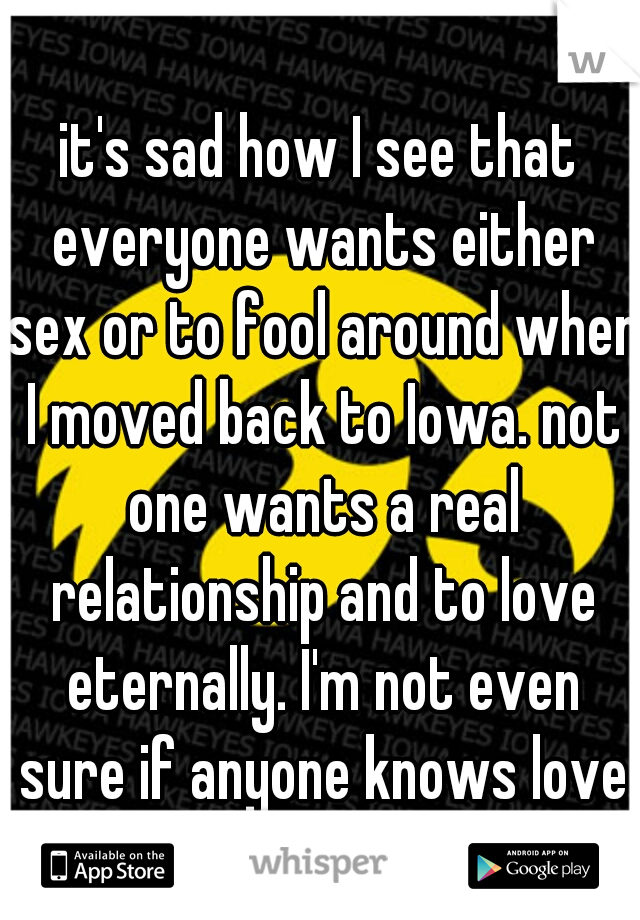 it's sad how I see that everyone wants either sex or to fool around when I moved back to Iowa. not one wants a real relationship and to love eternally. I'm not even sure if anyone knows love