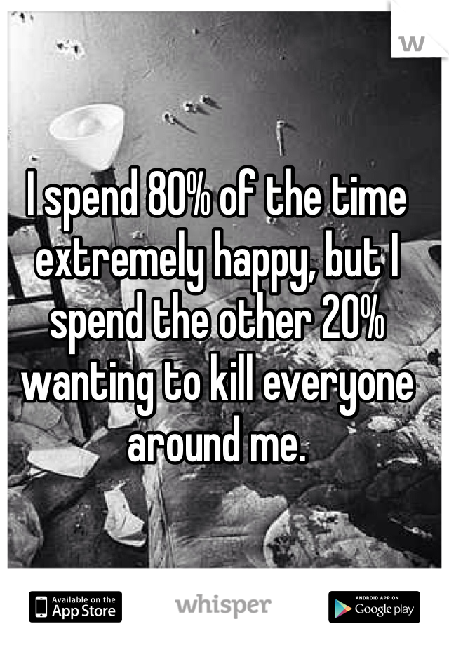 I spend 80% of the time extremely happy, but I spend the other 20% wanting to kill everyone around me.