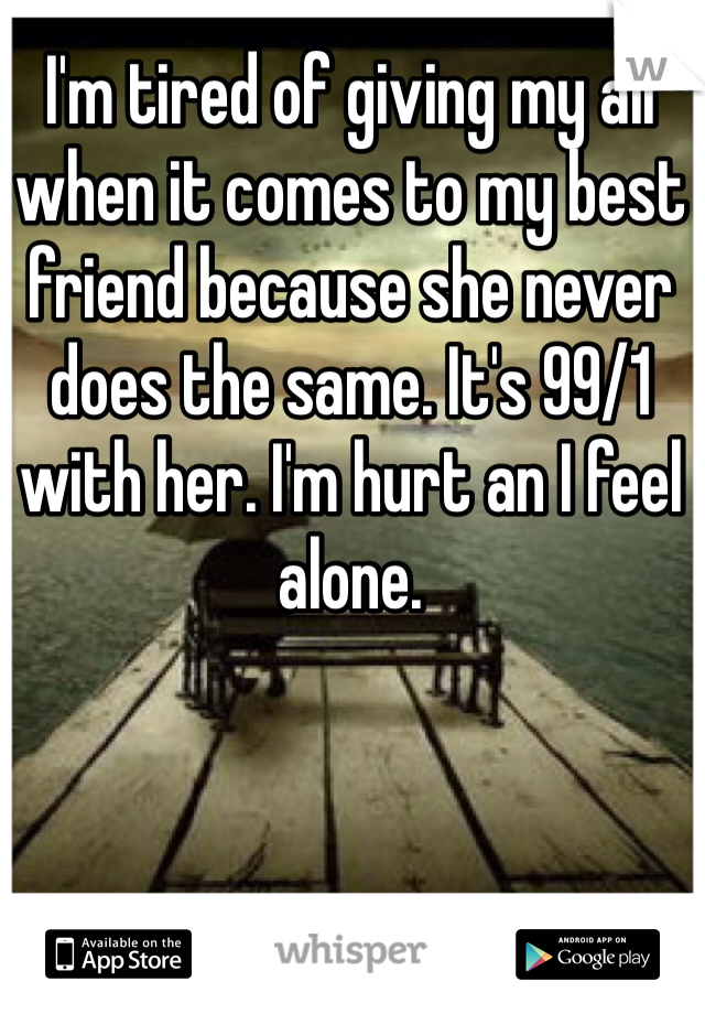 I'm tired of giving my all when it comes to my best friend because she never does the same. It's 99/1 with her. I'm hurt an I feel alone.