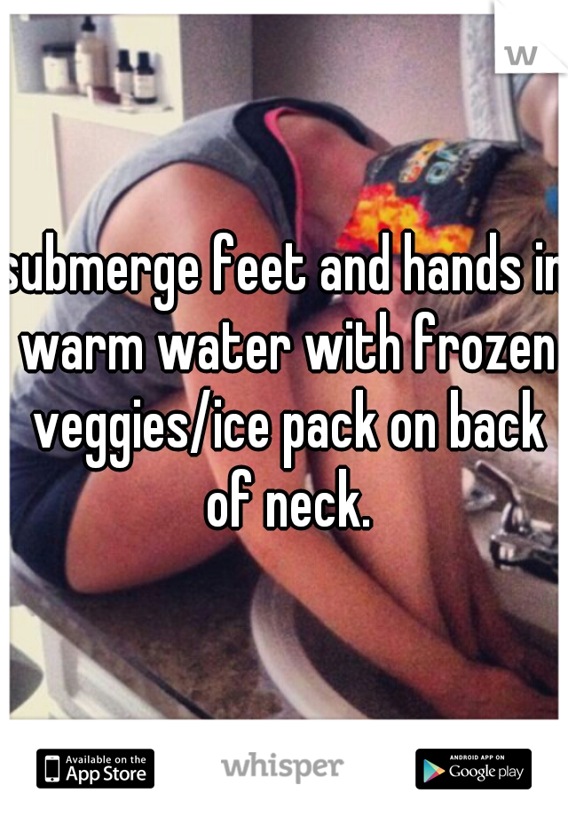 submerge feet and hands in warm water with frozen veggies/ice pack on back of neck.