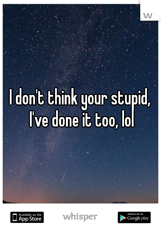 I don't think your stupid, I've done it too, lol