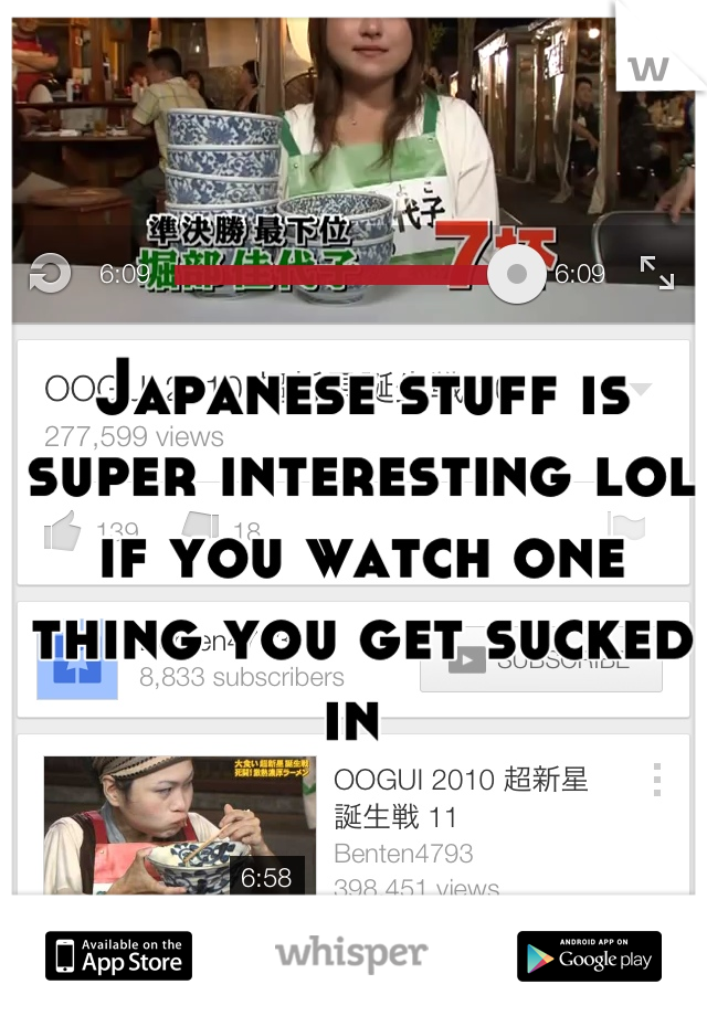 Japanese stuff is super interesting lol if you watch one thing you get sucked in 