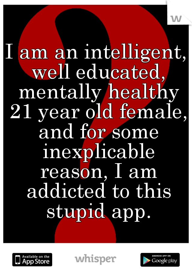 I am an intelligent, well educated, mentally healthy 21 year old female, and for some inexplicable reason, I am addicted to this stupid app.