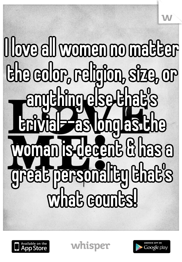  I love all women no matter the color, religion, size, or anything else that's trivial--as long as the woman is decent & has a great personality that's what counts!