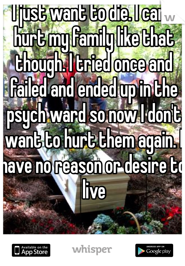 I just want to die. I can't hurt my family like that though. I tried once and failed and ended up in the psych ward so now I don't want to hurt them again. I have no reason or desire to live