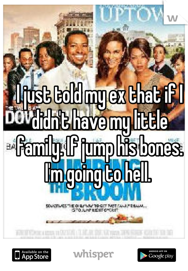 I just told my ex that if I didn't have my little family. If jump his bones. I'm going to hell. 