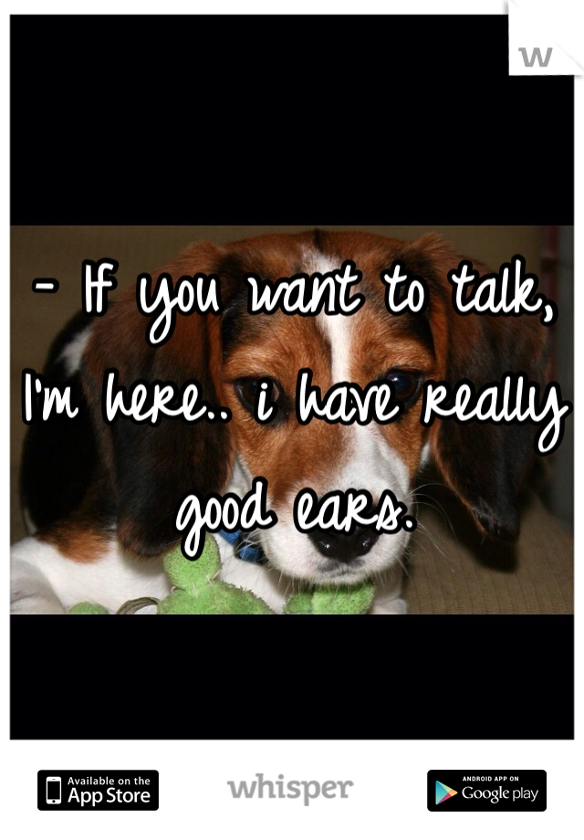 - If you want to talk, I'm here.. i have really good ears.  