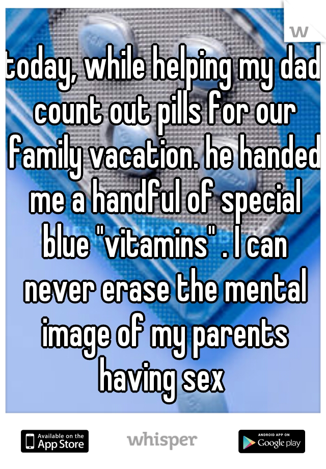 today, while helping my dad count out pills for our family vacation. he handed me a handful of special blue "vitamins" . I can never erase the mental image of my parents having sex 