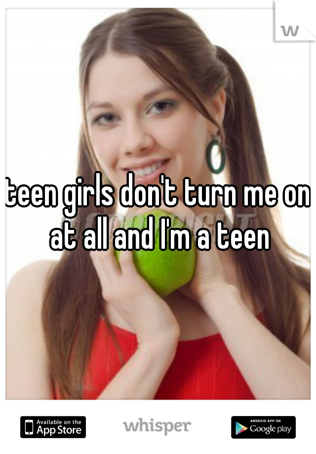 teen girls don't turn me on at all and I'm a teen