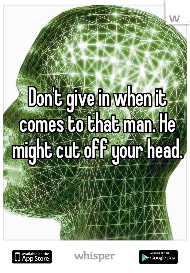 Don't give in when it comes to that man. He might cut off your head. 