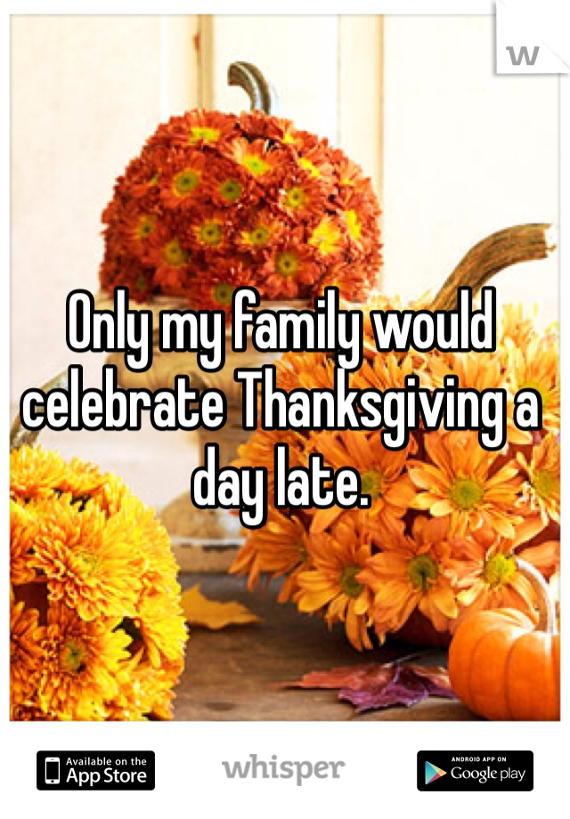 Only my family would celebrate Thanksgiving a day late. 