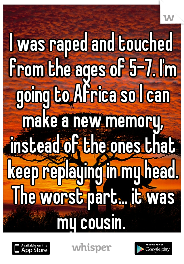 I was raped and touched from the ages of 5-7. I'm going to Africa so I can make a new memory, instead of the ones that keep replaying in my head. The worst part... it was my cousin. 