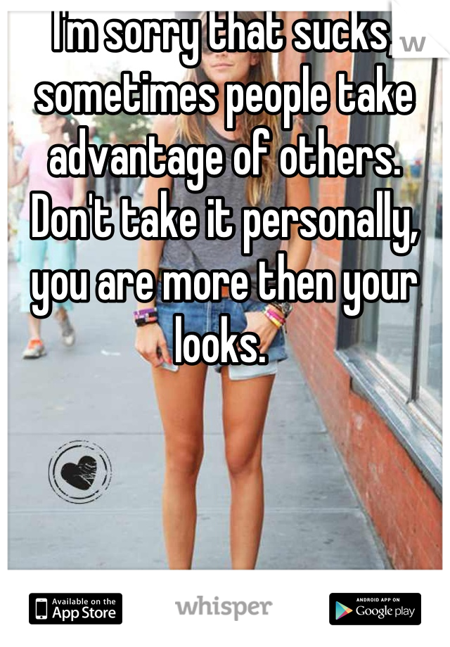 I'm sorry that sucks, sometimes people take advantage of others. Don't take it personally, you are more then your looks. 