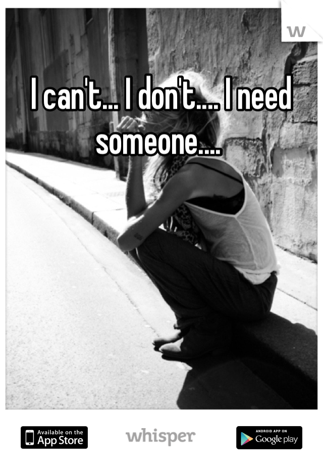 I can't... I don't.... I need someone.... 