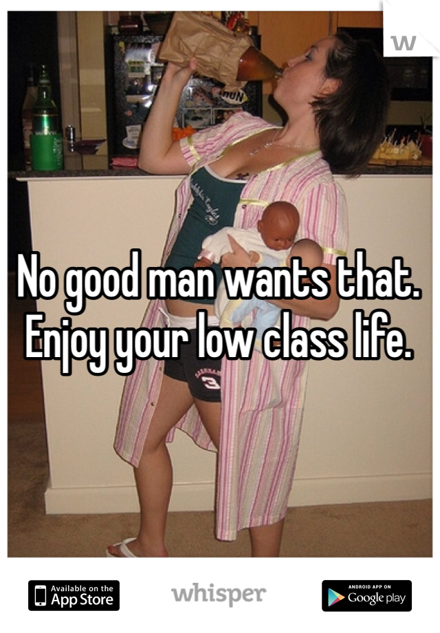 No good man wants that. Enjoy your low class life.