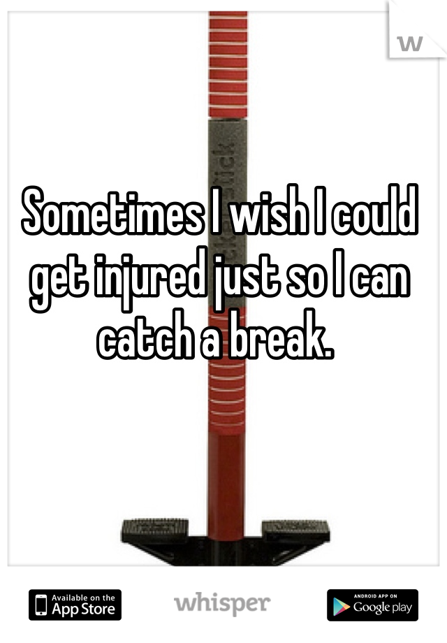 Sometimes I wish I could get injured just so I can catch a break. 