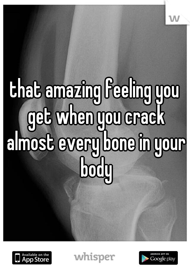 that amazing feeling you get when you crack almost every bone in your body