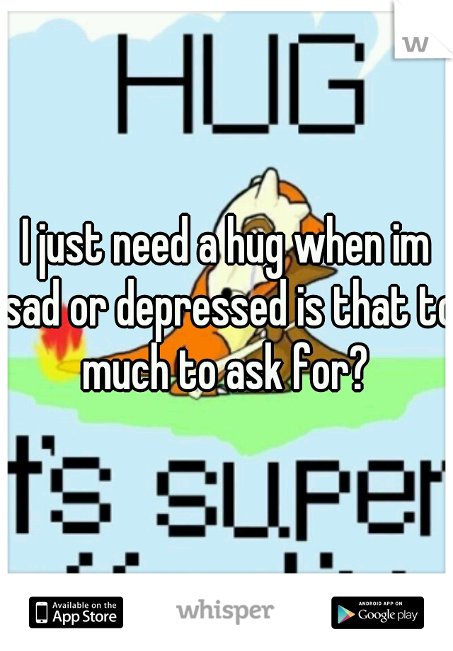 I just need a hug when im sad or depressed is that to much to ask for? 