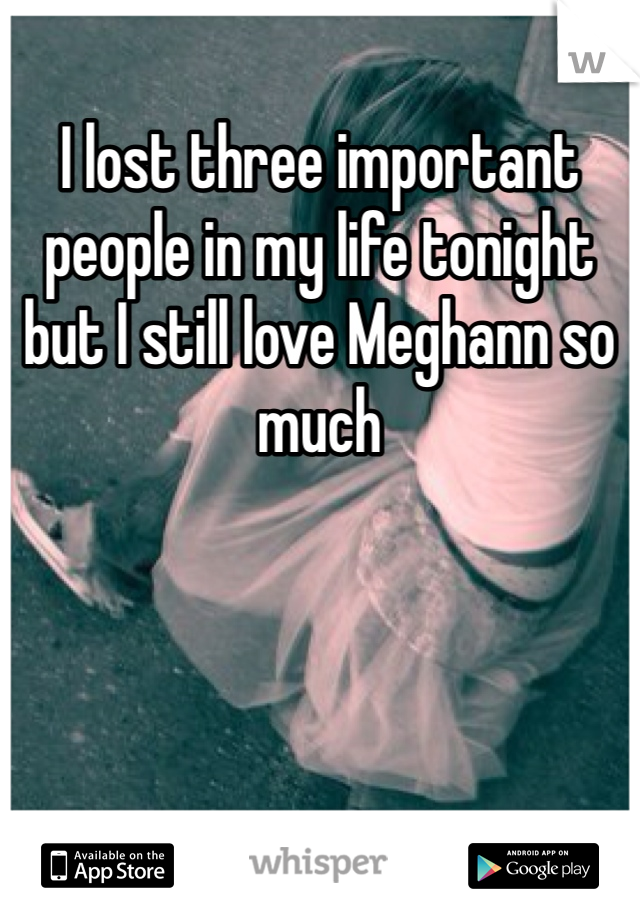 I lost three important people in my life tonight but I still love Meghann so much