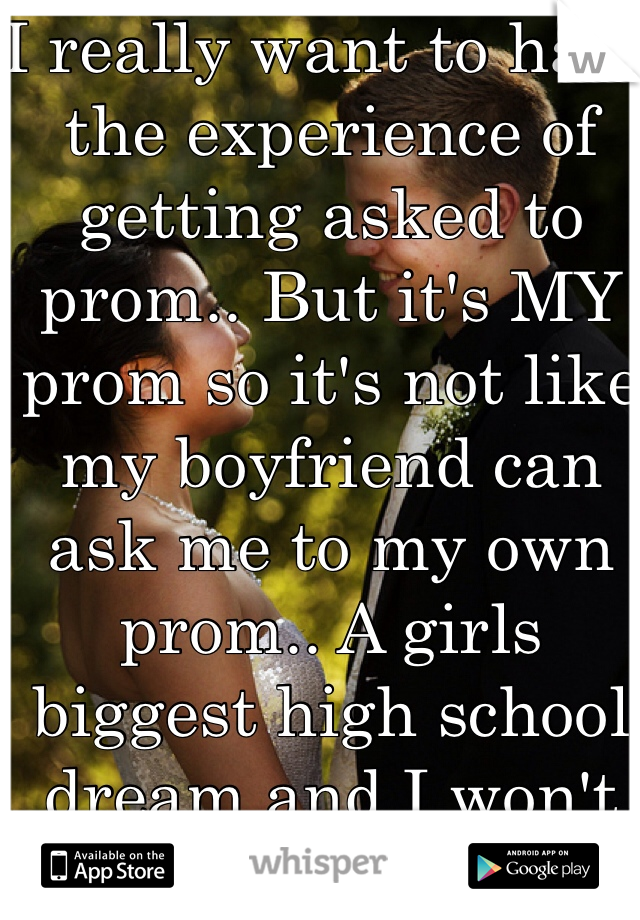 I really want to have the experience of getting asked to prom.. But it's MY prom so it's not like my boyfriend can ask me to my own prom.. A girls biggest high school dream and I won't get it :/