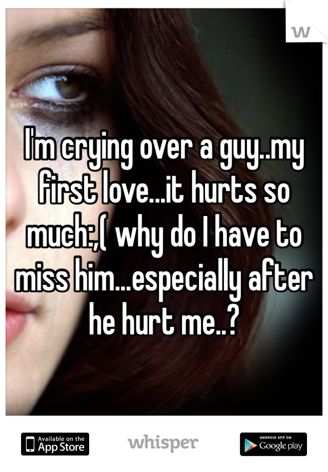I'm crying over a guy..my first love...it hurts so much:,( why do I have to miss him...especially after he hurt me..?