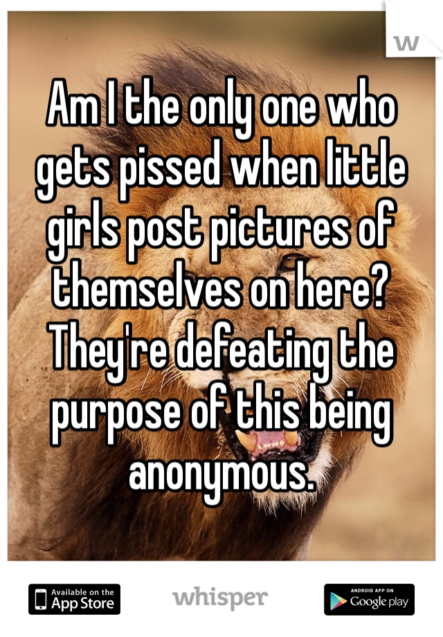 Am I the only one who gets pissed when little girls post pictures of themselves on here? They're defeating the purpose of this being anonymous. 