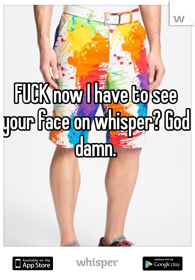 FUCK now I have to see your face on whisper? God damn. 