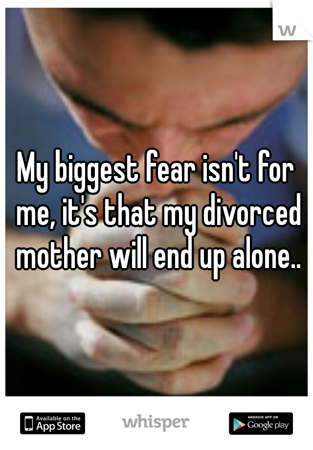 My biggest fear isn't for me, it's that my divorced mother will end up alone..