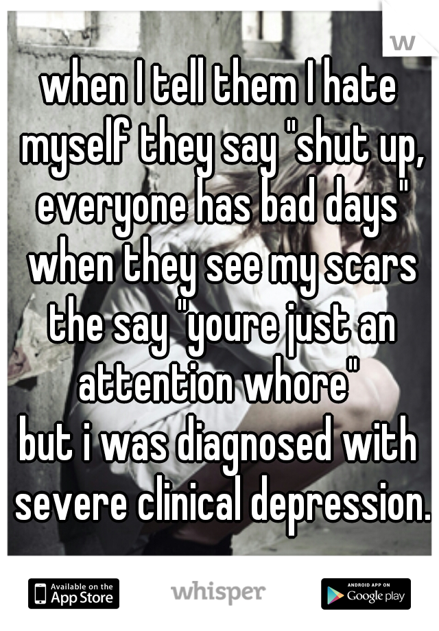 when I tell them I hate myself they say "shut up, everyone has bad days" when they see my scars the say "youre just an attention whore" 
but i was diagnosed with severe clinical depression.
     