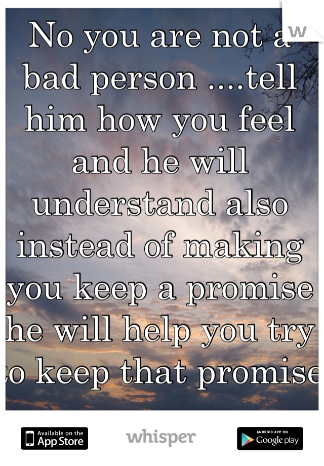 No you are not a bad person ....tell him how you feel and he will understand also instead of making you keep a promise he will help you try to keep that promise 