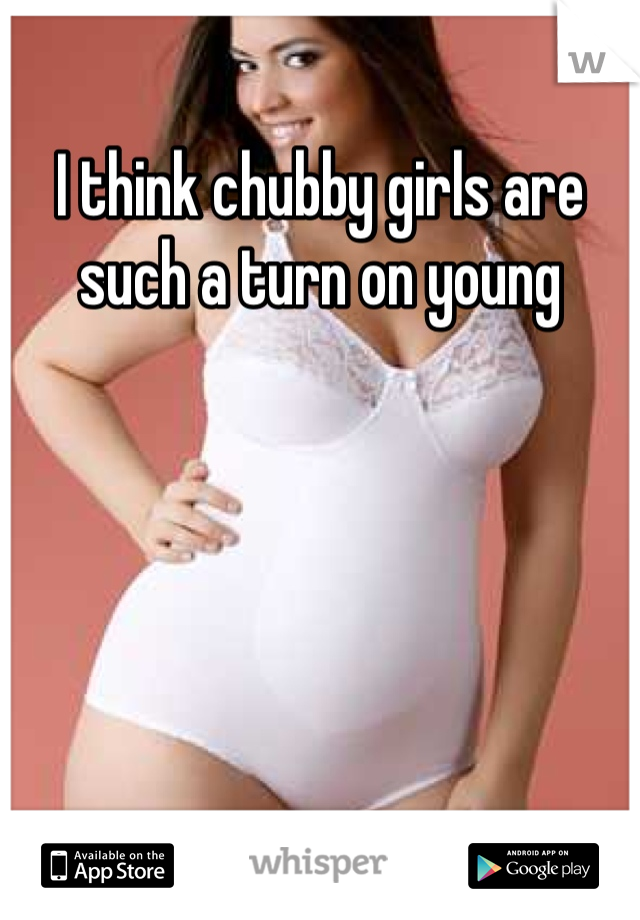 I think chubby girls are such a turn on young