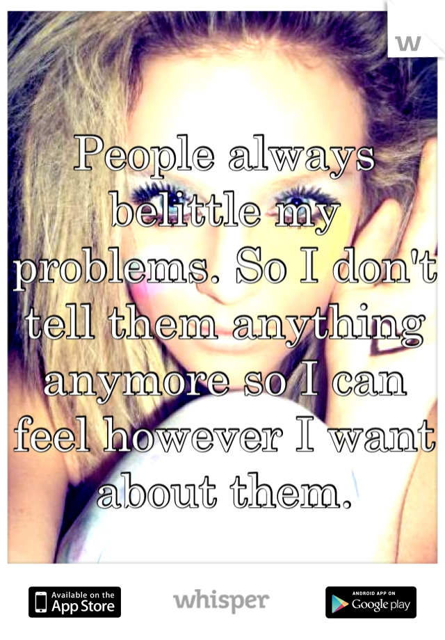 People always belittle my problems. So I don't tell them anything anymore so I can feel however I want about them.