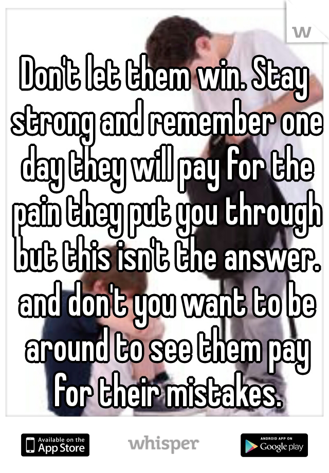 Don't let them win. Stay strong and remember one day they will pay for the pain they put you through but this isn't the answer. and don't you want to be around to see them pay for their mistakes.