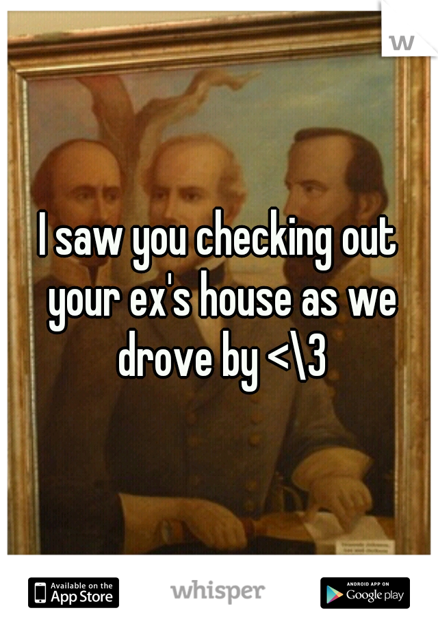 I saw you checking out your ex's house as we drove by <\3