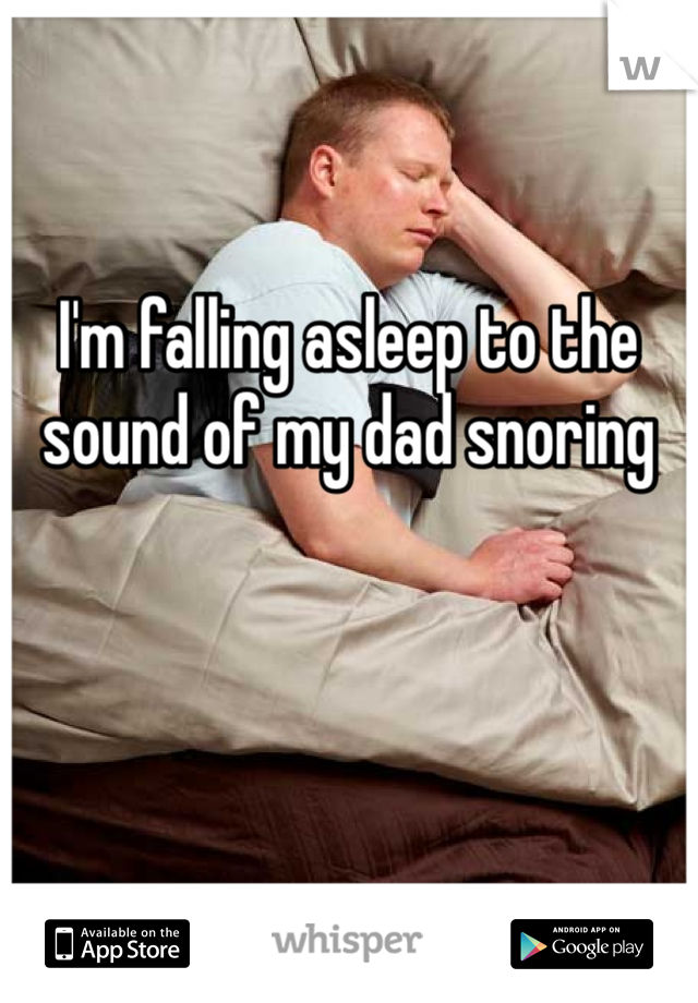 I'm falling asleep to the sound of my dad snoring