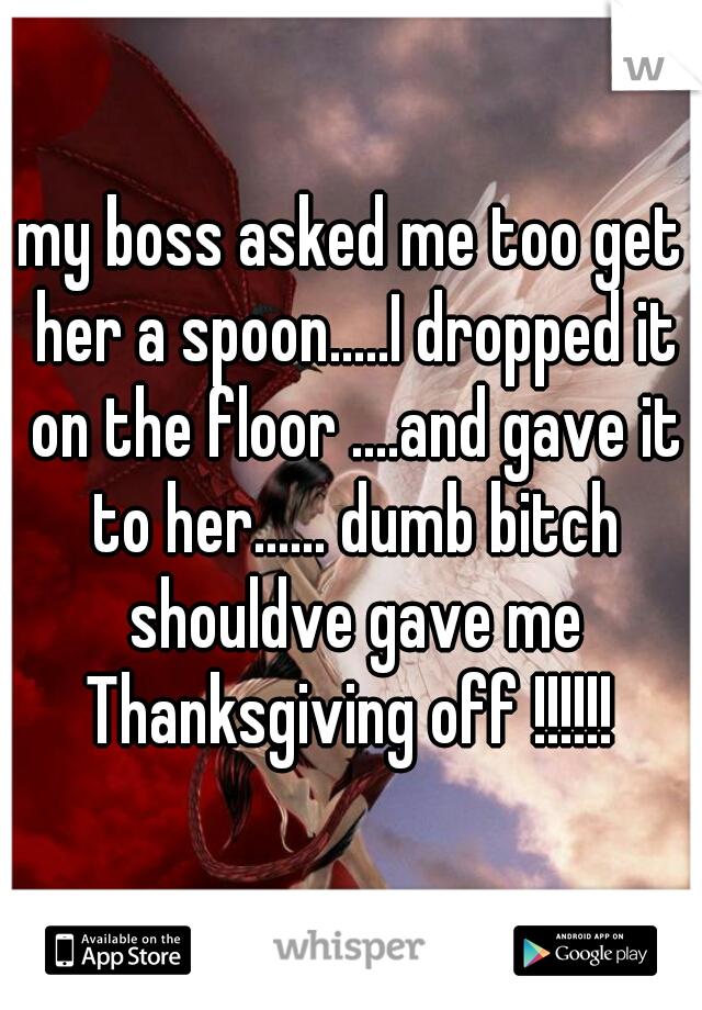 my boss asked me too get her a spoon.....I dropped it on the floor ....and gave it to her...... dumb bitch shouldve gave me Thanksgiving off !!!!!! 