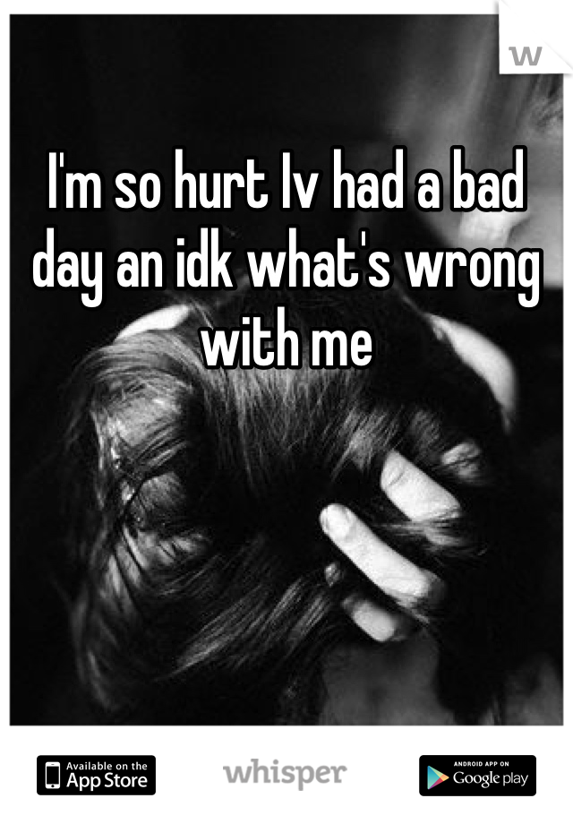 I'm so hurt Iv had a bad day an idk what's wrong with me