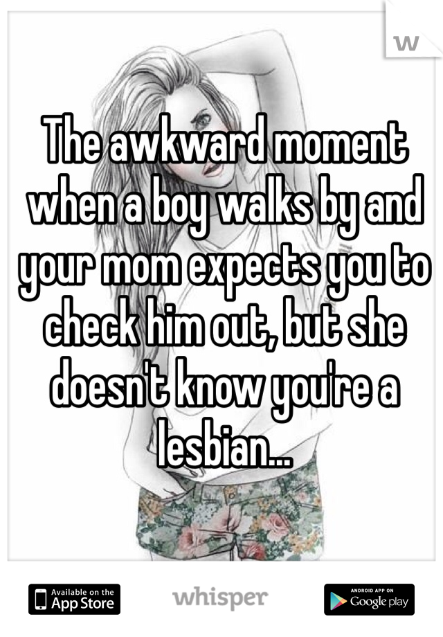The awkward moment when a boy walks by and your mom expects you to check him out, but she doesn't know you're a lesbian...