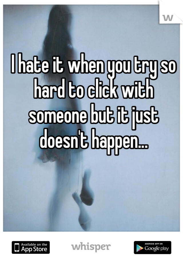 I hate it when you try so hard to click with someone but it just doesn't happen... 