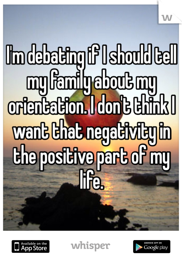 I'm debating if I should tell my family about my orientation. I don't think I want that negativity in the positive part of my life.