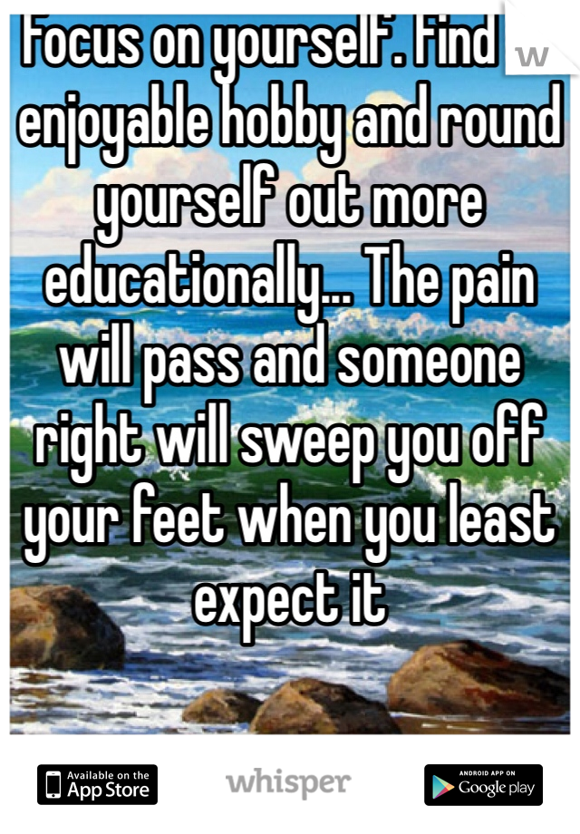 Focus on yourself. Find an enjoyable hobby and round yourself out more educationally... The pain will pass and someone right will sweep you off your feet when you least expect it