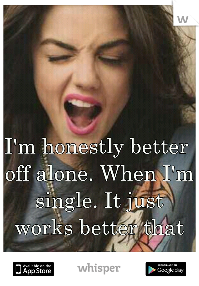I'm honestly better off alone. When I'm single. It just works better that way.
