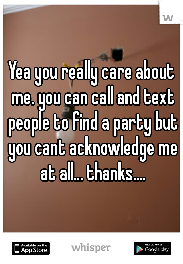 Yea you really care about me. you can call and text people to find a party but you cant acknowledge me at all... thanks....