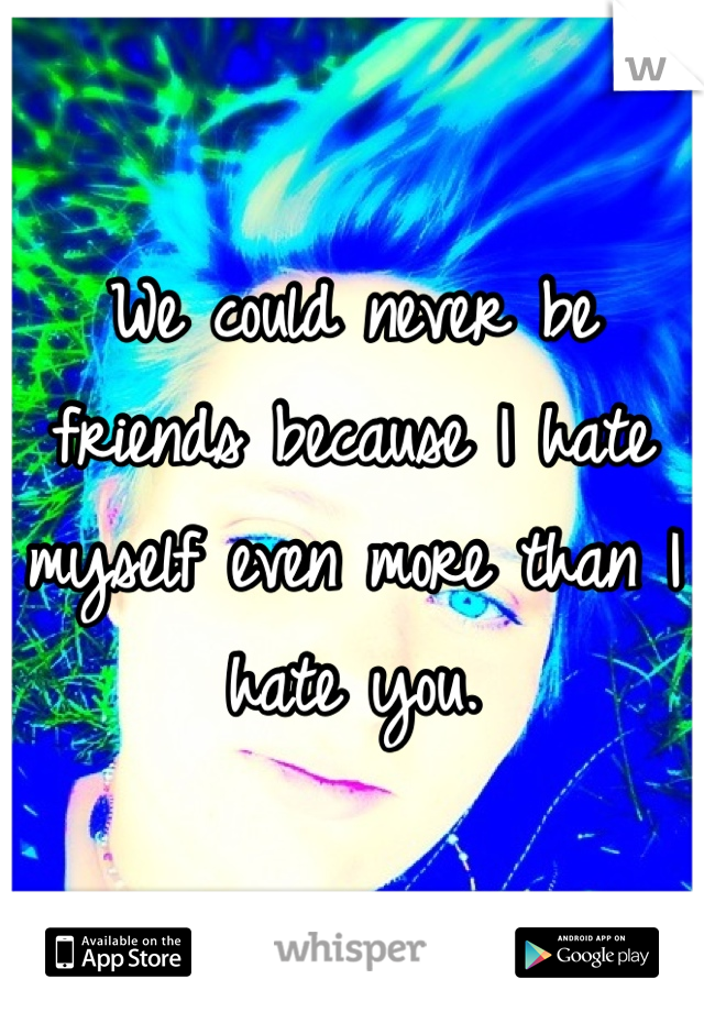We could never be friends because I hate myself even more than I hate you.